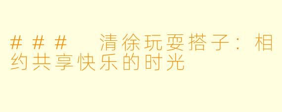 ### 清徐玩耍搭子:相约共享快乐的时光