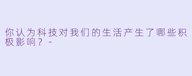 你认为科技对我们的生活产生了哪些积极影响？