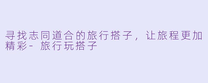 寻找志同道合的旅行搭子,让旅程更加精彩