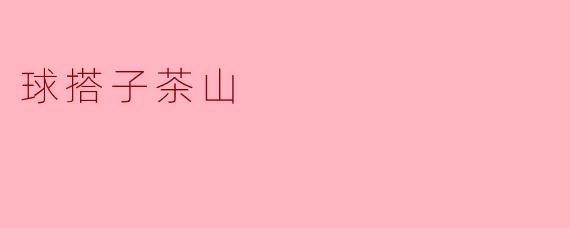 ### 探秘球搭子茶山:茶香四溢的自然人居宝地