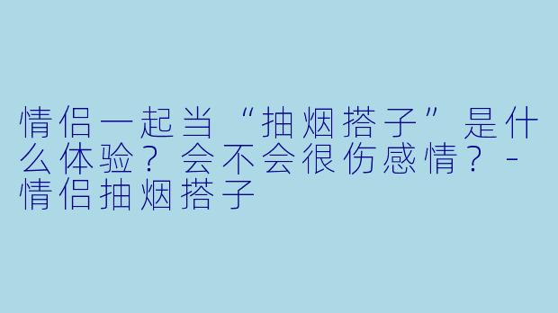 情侣一起当“抽烟搭子”是什么体验?会不会很伤感情?