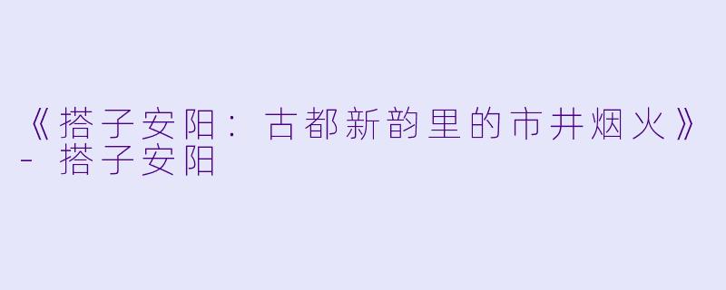 《搭子安阳：古都新韵里的市井烟火》-搭子安阳