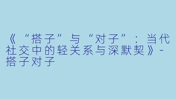 《“搭子”与“对子”：当代社交中的轻关系与深默契》-搭子对子