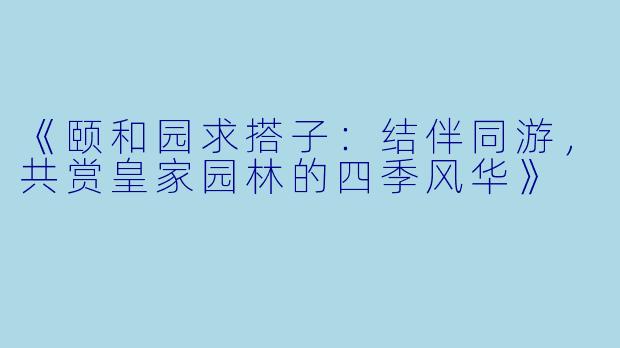 《颐和园求搭子：结伴同游，共赏皇家园林的四季风华》