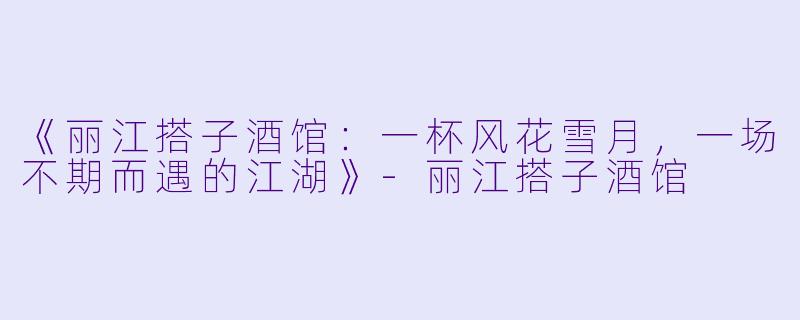 《丽江搭子酒馆：一杯风花雪月，一场不期而遇的江湖》-丽江搭子酒馆
