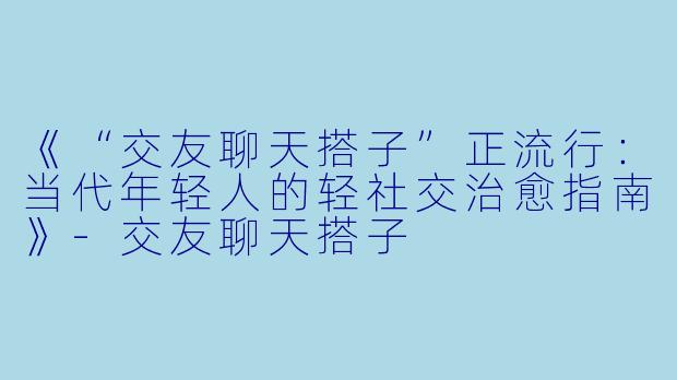 《“交友聊天搭子”正流行：当代年轻人的轻社交治愈指南》-交友聊天搭子