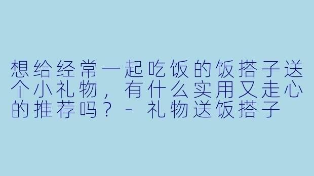 想给经常一起吃饭的饭搭子送个小礼物，有什么实用又走心的推荐吗？-礼物送饭搭子