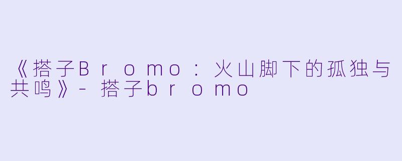 《搭子Bromo：火山脚下的孤独与共鸣》-搭子bromo