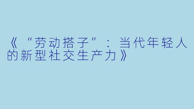 《“劳动搭子”：当代年轻人的新型社交生产力》