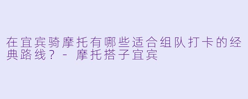 在宜宾骑摩托有哪些适合组队打卡的经典路线？-摩托搭子宜宾