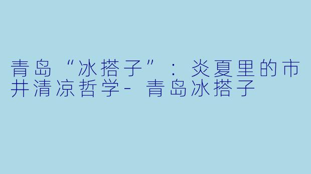 青岛“冰搭子”：炎夏里的市井清凉哲学-青岛冰搭子