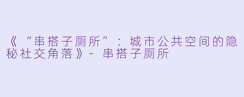 《“串搭子厕所”：城市公共空间的隐秘社交角落》-串搭子厕所