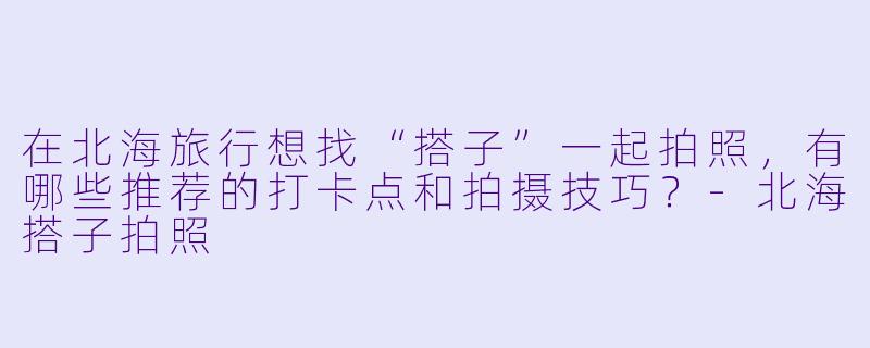 在北海旅行想找“搭子”一起拍照，有哪些推荐的打卡点和拍摄技巧？-北海搭子拍照