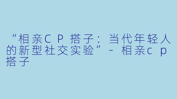 “相亲CP搭子：当代年轻人的新型社交实验”-相亲cp搭子