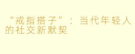“戒指搭子”：当代年轻人的社交新默契