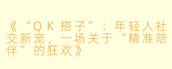 《“QK搭子”：年轻人社交新宠，一场关于“精准陪伴”的狂欢》