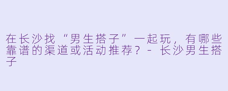 在长沙找“男生搭子”一起玩，有哪些靠谱的渠道或活动推荐？-长沙男生搭子