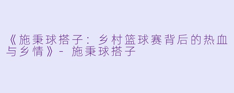 《施秉球搭子：乡村篮球赛背后的热血与乡情》-施秉球搭子