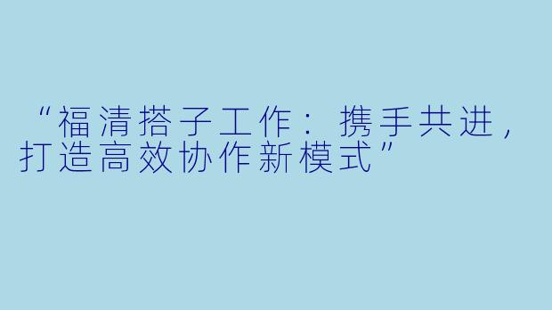 “福清搭子工作：携手共进，打造高效协作新模式”