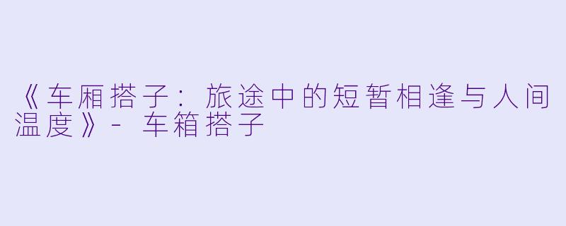 《车厢搭子:旅途中的短暂相逢与人间温度》