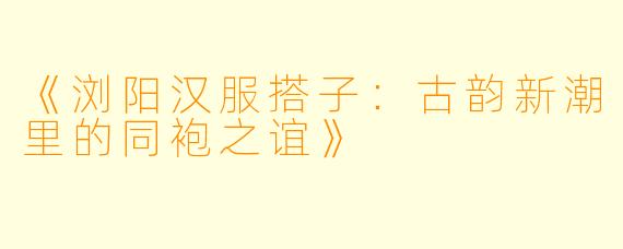 《浏阳汉服搭子：古韵新潮里的同袍之谊》