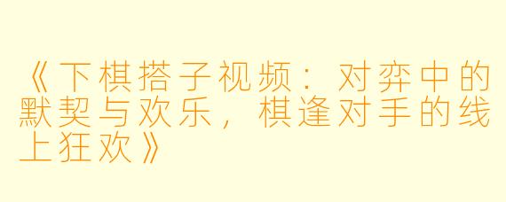 《下棋搭子视频：对弈中的默契与欢乐，棋逢对手的线上狂欢》