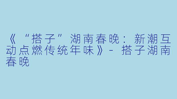 《“搭子”湖南春晚：新潮互动点燃传统年味》-搭子湖南春晚