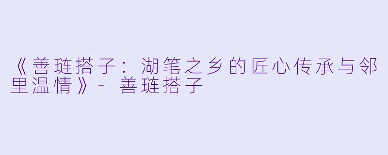 《善琏搭子：湖笔之乡的匠心传承与邻里温情》-善琏搭子