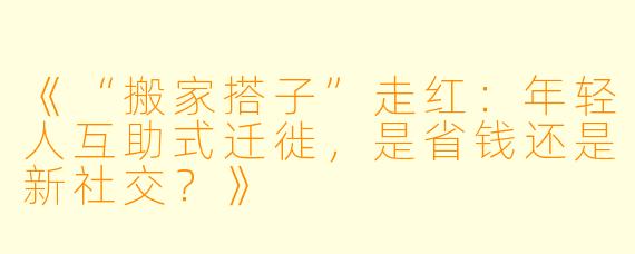 《“搬家搭子”走红：年轻人互助式迁徙，是省钱还是新社交？》
