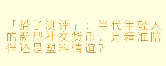 「搭子测评」：当代年轻人的新型社交货币，是精准陪伴还是塑料情谊？
