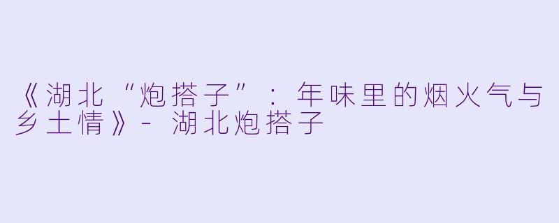 《湖北“炮搭子”：年味里的烟火气与乡土情》-湖北炮搭子