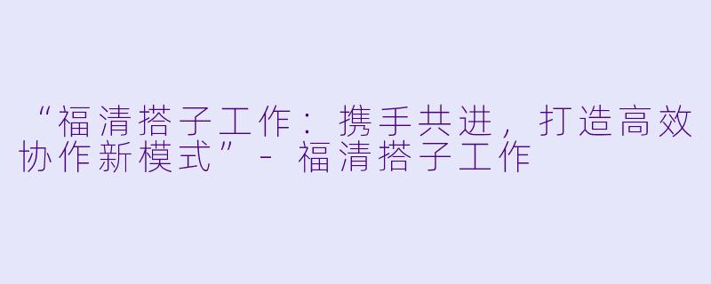 “福清搭子工作：携手共进，打造高效协作新模式”-福清搭子工作
