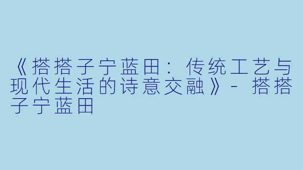 《搭搭子宁蓝田:传统工艺与现代生活的诗意交融》