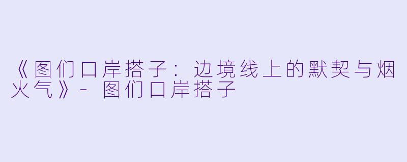 《图们口岸搭子：边境线上的默契与烟火气》-图们口岸搭子