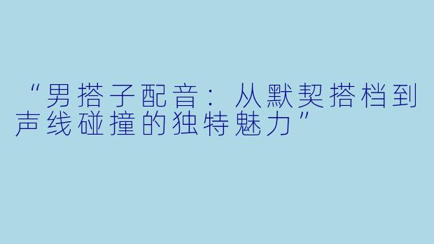“男搭子配音：从默契搭档到声线碰撞的独特魅力”