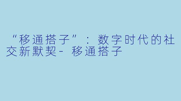 “移通搭子”：数字时代的社交新默契-移通搭子