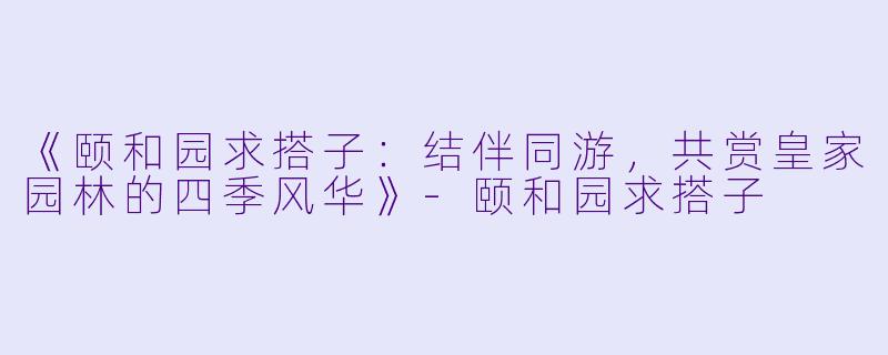 《颐和园求搭子：结伴同游，共赏皇家园林的四季风华》-颐和园求搭子