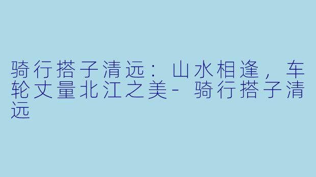 骑行搭子清远：山水相逢，车轮丈量北江之美-骑行搭子清远