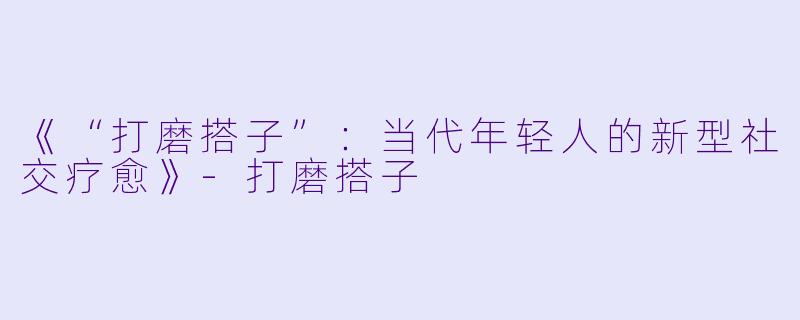 《“打磨搭子”：当代年轻人的新型社交疗愈》-打磨搭子