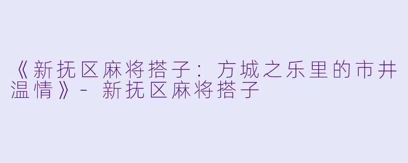 《新抚区麻将搭子：方城之乐里的市井温情》-新抚区麻将搭子