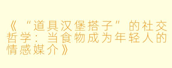 《“道具汉堡搭子”的社交哲学:当食物成为年轻人的情感媒介》