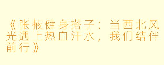 《张掖健身搭子：当西北风光遇上热血汗水，我们结伴前行》