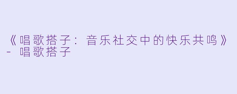 《唱歌搭子：音乐社交中的快乐共鸣》-唱歌搭子