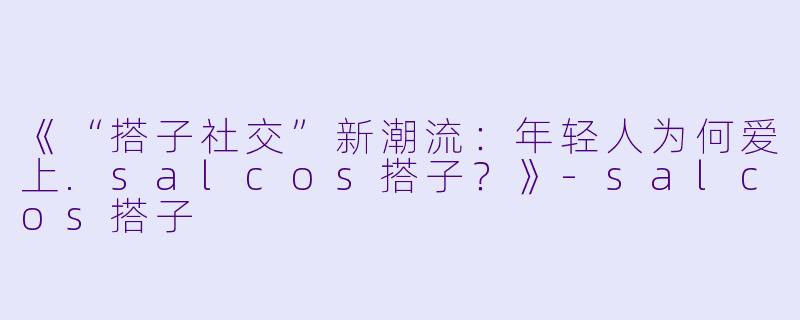 《“搭子社交”新潮流：年轻人为何爱上.salcos搭子？》-salcos搭子