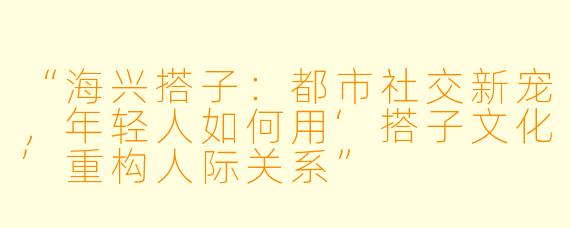“海兴搭子：都市社交新宠，年轻人如何用‘搭子文化’重构人际关系”