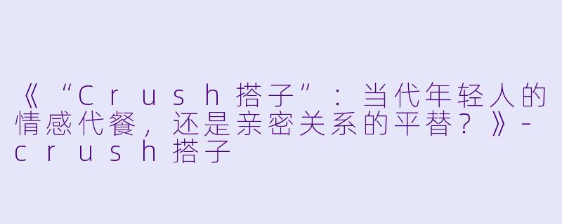 《“Crush搭子”:当代年轻人的情感代餐,还是亲密关系的平替?》