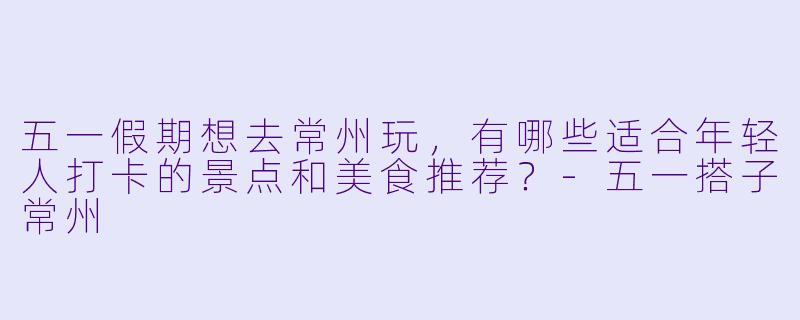 五一假期想去常州玩,有哪些适合年轻人打卡的景点和美食推荐?