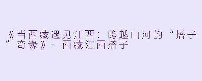 《当西藏遇见江西：跨越山河的“搭子”奇缘》-西藏江西搭子