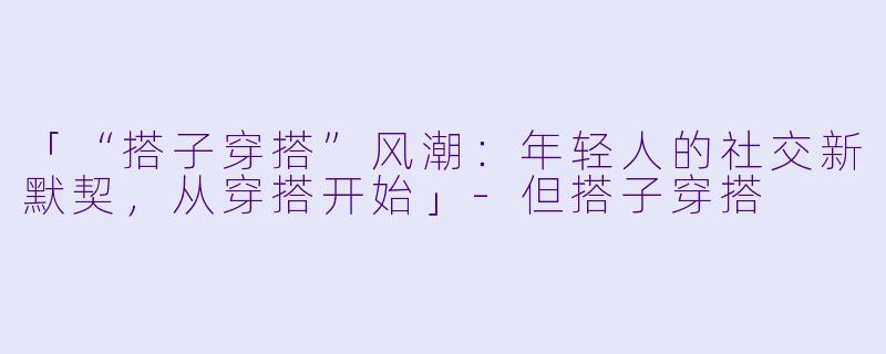 「“搭子穿搭”风潮:年轻人的社交新默契,从穿搭开始」