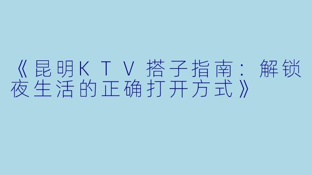 《昆明KTV搭子指南：解锁夜生活的正确打开方式》